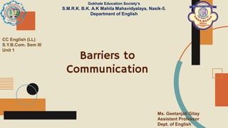 Barriers to
Communication
Gokhale Education Society’s
S.M.R.K. B.K. A.K Mahila Mahavidyalaya, Nasik-5.
Department of English
CC English (LL)
S.Y.B.Com. Sem III
Unit 1
Ms. Geetanjali Gitay
Assistant Professor
Dept. of English
 