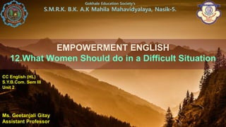 EMPOWERMENT ENGLISH
12.What Women Should do in a Difficult Situation
Ms. Geetanjali Gitay
Assistant Professor
Gokhale Education Society’s
S.M.R.K. B.K. A.K Mahila Mahavidyalaya, Nasik-5.
CC English (HL)
S.Y.B.Com. Sem III
Unit 2
 