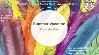 Kamala Das
Summer Vacation
Gokhale Education Society’s
S.M.R.K. B.K. A.K Mahila Mahavidyalaya, Nasik-5.
CC English (HL)
T.Y.B.Com. Sem V
Unit 1
Ms. Geetanjali Gitay
Assistant Professor
Dept. of English
 