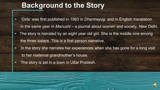Background to the Story
• ‘Girls’ was first published in 1983 in Dharmayug and in English translation
in the same year in Manushi – a journal about women and society, New Delhi.
• The story is narrated by an eight year old girl. She is the middle one among
the three sisters. This is a first person narrative.
• In the story she narrates her experiences when she has gone for a long visit
to her maternal grandmother’s house.
• The story is set in a town in Uttar Pradesh.
 