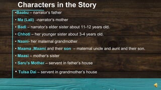 Characters in the Story
•Baabu – narrator’s father
• Ma (Lali) -narrator’s mother
• Badi – narrator’s elder sister about 11-12 years old.
• Chhoti – her younger sister about 3-4 years old.
• Naani- her maternal grandmother
• Maama ,Maami and their son – maternal uncle and aunt and their son.
• Maasi – mother’s sister
• Saru’s Mother – servent in father’s house
• Tulsa Dai – servent in grandmother’s house
 