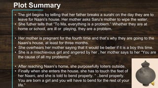 Plot Summary
• The girl begins by telling that her father breaks a surahi on the day they are to
leave for Naani’s house. Her mother asks Saru’s mother to wipe the water.
• She futher tells that “To Ma, everything is a problem.” Whether they are at
home or school, are ill or playing, they are a problem.
• Her mother is pregnant for the fourth time and that’s why they are going to the
Naani’s house, at least for three months.
• She overhears her mother saying that it would be better if it is a boy this time.
• She is a mischievous girl and angered by her , her mother says to her “You are
the cause of all my problems!”
• After reaching Naani’s home, she purposefully loiters outside.
• Finally when she enters the house, she has to touch the feet of
her Naani, and she is told to bend properly. “ ..bend properly.
You are born a girl and you will have to bend for the rest of your
life.”
 