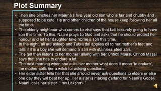 Plot Summary
• Then she pinches her Maama’s five year old son who is fair and chubby and
supposed to be cute. He and other children of the house keep following her all
the time.
• The elderly neighbour who comes to visit says that Lali is surely going to have
son this time. To this, Naani prays to God and asks that he should protect her
honour and let her daughter take home a son this time.
• In the night, all are asleep and Tulsa dai applies oil to her mother’s feet and
tells if it is a boy she will demand a sari with stainless steel zari.
• The girl then listens to her mother talking with her Chhoti Maasi. Chhoti Maasi
says that she has to endure a lot.
• The next morning when she asks her mother what does it mean ‘to endure’,
the mother calls her a witch for asking questions.
• Her elder sister tells her that she should never ask questions to elders or else
one day they will beat her up. Her sister is making garland for Naani’s Gopalji.
• Naani calls her sister “ my Lakshmi.”
 