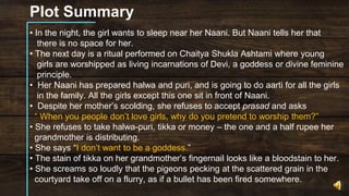 Plot Summary
• In the night, the girl wants to sleep near her Naani. But Naani tells her that
there is no space for her.
• The next day is a ritual performed on Chaitya Shukla Ashtami where young
girls are worshipped as living incarnations of Devi, a goddess or divine feminine
principle.
• Her Naani has prepared halwa and puri, and is going to do aarti for all the girls
in the family. All the girls except this one sit in front of Naani.
• Despite her mother’s scolding, she refuses to accept prasad and asks
“ When you people don’t love girls, why do you pretend to worship them?”
• She refuses to take halwa-puri, tikka or money – the one and a half rupee her
grandmother is distributing.
• She says “I don’t want to be a goddess.”
• The stain of tikka on her grandmother’s fingernail looks like a bloodstain to her.
• She screams so loudly that the pigeons pecking at the scattered grain in the
courtyard take off on a flurry, as if a bullet has been fired somewhere.
 