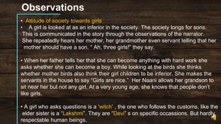 Observations
• Attitude of society towards girls
• A girl is looked at as an inferior in the society. The society longs for sons.
This is communicated in the story through the observations of the narrator.
She repeatedly hears her mother, her grandmother even servant telling that her
mother should have a son. “ Ah, three girls!” they say.
• When her father tells her that she can become anything with hard work she
asks whether she can become a boy. While looking at the birds she thinks
whether mother birds also think their girl children to be inferior. She makes the
servants in the house to say “Girls are nice.” Her Naani allows her grandson to
sit near her but not any girl. At a very young age, she knows that people don’t
like girls.
• A girl who asks questions is a ‘witch’ , the one who follows the customs, like the
elder sister is a “Lakshmi”. They are “Devi” s on specific occassions. But hardly
respectable human beings.
 