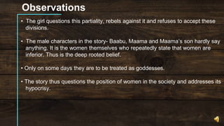 Observations
• The girl questions this partiality, rebels against it and refuses to accept these
divisions.
• The male characters in the story- Baabu, Maama and Maama’s son hardly say
anything. It is the women themselves who repeatedly state that women are
inferior. Thus is the deep rooted belief.
• Only on some days they are to be treated as goddesses.
• The story thus questions the position of women in the society and addresses its
hypocrisy.
 