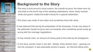 Background to the Story
• The story is built around a local custom, the chauthi ka jaura, the dress worn by
the bride on the fourth day of the wedding celebrations, when newly married
bride and groom visited the bride’s family for a special celebration.
• The dress was made of red cotton and sometimes lined with white.
•It was believed that during the preparation of the trousseau, if even one piece of
the elaborate chauthi ka jaura was cut inexactly, then something would surely go
wrong with the marriage negotiations.
• It may include mehr, an amount of money paid to the bride by the bridegroom.
• In the story, women meet in seh dari , literally ‘three doored room’ , opening out
into the courtyard. It was essentially women’s space , an informal sitting room.
 