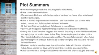 Plot Summary
• Even Hamida prays that Rahat should agree to marry Kubra.
• Rahat comes to stay with them.
•After ear-studs, Bi-Amma sells her two pairs of earrings, her heavy silver anklets and
then her four bangles.
• Rahat is feasted on parathas and meatballs , pilaf rice and fine cuts of meat while
Kubra, Hamida and Bi-Amma lived on bread and water.
• All their sacrifices were only to get Rahat agree to marry Kubra.
•However, all this special treatment makes no difference in the attitude of Rahat.
• Seeing this, Bundo’s mother suggests that Hamida should try to make friends with Rahat
and try to judge his opinion about Kubra. They decide to play practical jokes on him.
• They decide to feed him Kebabs made up of hay. The joke fails miserably when Rahat
couldn’t recognise it and says that he is so used to eating hay and husks that he can’t
tell the difference.
• However, he starts spending more time at home but talks with Hamida rather than
Kubra. Kubra spends her days working hard. She even knits a sweater for him.
• Kubra’s own health is failing because of the hard work and she has coughs and colds.
 