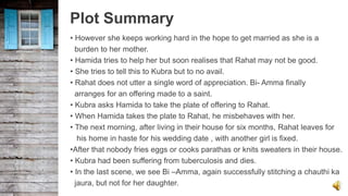 Plot Summary
• However she keeps working hard in the hope to get married as she is a
burden to her mother.
• Hamida tries to help her but soon realises that Rahat may not be good.
• She tries to tell this to Kubra but to no avail.
• Rahat does not utter a single word of appreciation. Bi- Amma finally
arranges for an offering made to a saint.
• Kubra asks Hamida to take the plate of offering to Rahat.
• When Hamida takes the plate to Rahat, he misbehaves with her.
• The next morning, after living in their house for six months, Rahat leaves for
his home in haste for his wedding date , with another girl is fixed.
•After that nobody fries eggs or cooks parathas or knits sweaters in their house.
• Kubra had been suffering from tuberculosis and dies.
• In the last scene, we see Bi –Amma, again successfully stitching a chauthi ka
jaura, but not for her daughter.
 