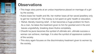 Observations
• This tragic story points at an undue importance placed on marriage of a girl
by the society.
• Kubra loses her health and life, her mother loses all her saved jewellery only
to get her married off. The money is not spent on girls’ health or education.
• Rahat, literally meaning relief , in fact becomes a huge problem for them.
As a man, he takes the treatment given to him for granted and in the end
leaves ungratefully, breaking down Kubra completely.
• Chauthi ka jaura becomes the symbol of ultimate aim, ultimate success a
woman can achieve, marriage. It is also the symbol of oppressive customs
of the society.
• This story again focuses on the discriminatory treatment given to women by
the society.
 