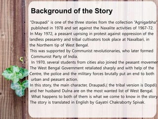 Background of the Story
• “Draupadi” is one of the three stories from the collection “Agnigarbha”
published in 1978 and set against the Naxalite activities of 1967-72.
• In May 1972, a peasant uprising in protest against oppression of the
landless peasantry and tribal cultivators took place at Naxalbari, in
the Northern tip of West Bengal.
• This was supported by Communist revolutionaries, who later formed
Communist Party of India.
• In 1970, several students from cities also joined the peasant movemen
• The West Bengal Government retaliated sharply and with help of the
Centre, the police and the military forces brutally put an end to both
urban and peasant action.
• In this story, the main character, Draupadi,( the tribal version is Dopdi)
• and her husband Dulna are on the most wanted list of West Bengal.
• What happens to both of them is what we come to know in the story.
• The story is translated in English by Gayatri Chakraborty Spivak.
 
