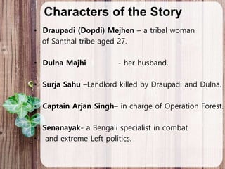 Characters of the Story
• Draupadi (Dopdi) Mejhen – a tribal woman
of Santhal tribe aged 27.
• Dulna Majhi - her husband.
• Surja Sahu –Landlord killed by Draupadi and Dulna.
• Captain Arjan Singh– in charge of Operation Forest.
•
• Senanayak- a Bengali specialist in combat
• and extreme Left politics.
 