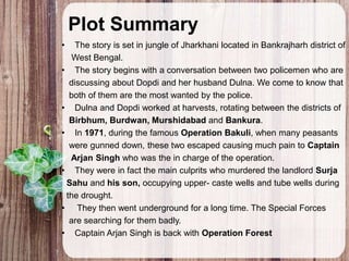 Plot Summary
• The story is set in jungle of Jharkhani located in Bankrajharh district of
West Bengal.
• The story begins with a conversation between two policemen who are
discussing about Dopdi and her husband Dulna. We come to know that
both of them are the most wanted by the police.
• Dulna and Dopdi worked at harvests, rotating between the districts of
Birbhum, Burdwan, Murshidabad and Bankura.
• In 1971, during the famous Operation Bakuli, when many peasants
were gunned down, these two escaped causing much pain to Captain
Arjan Singh who was the in charge of the operation.
• They were in fact the main culprits who murdered the landlord Surja
Sahu and his son, occupying upper- caste wells and tube wells during
the drought.
• They then went underground for a long time. The Special Forces
are searching for them badly.
• Captain Arjan Singh is back with Operation Forest
 