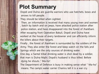 Plot Summary
• Dopdi and Dulna are guerilla warriors who use hatchets, bows and
arrows to kill people.
• They should be killed when sighted.
• Then, an information is received that many young men and women
, batch by batch and on jeeps, have attacked police station after
police station, and have disappeared into the forest of Jharkhani.
• After escaping from Operation Bakuli, Dopdi and Dulna have
worked at the house of every landowner and can efficiently inform
the killers about their targets.
• Finally , the forest of Jharkhani is surrounded by the soldiers of the
• Army. They also enter the forest and keep watch on the falls and
• Springs which are the only sources of drinking water.
One day, a Santal tribal drinking water is shot dead by a soldier,
that man is Dulna Majhi. Dopdi’s husband is thus killed. Before
dying he shouts ,” Ma-ho”.
• The Department of Defence is busy in making sense what “ Ma-ho”
means. The camp’s water carrier Chamru tell it is a war cry.
 