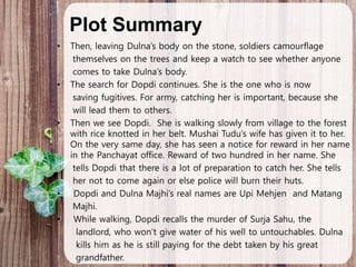 Plot Summary
• Then, leaving Dulna’s body on the stone, soldiers camourflage
themselves on the trees and keep a watch to see whether anyone
comes to take Dulna’s body.
• The search for Dopdi continues. She is the one who is now
saving fugitives. For army, catching her is important, because she
will lead them to others.
• Then we see Dopdi. She is walking slowly from village to the forest
with rice knotted in her belt. Mushai Tudu’s wife has given it to her.
On the very same day, she has seen a notice for reward in her name
in the Panchayat office. Reward of two hundred in her name. She
tells Dopdi that there is a lot of preparation to catch her. She tells
her not to come again or else police will burn their huts.
• Dopdi and Dulna Majhi’s real names are Upi Mehjen and Matang
Majhi.
• While walking, Dopdi recalls the murder of Surja Sahu, the
landlord, who won’t give water of his well to untouchables. Dulna
kills him as he is still paying for the debt taken by his great
grandfather.
 