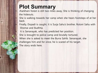 Plot Summary
• Jharkhani forest is still two miles away. She is thinking of changing
the hideouts.
• She is walking towards her camp when she hears footsteps of at her
back.
• Finally, Dopadi is caught, it is Surja Sahu’s brother, Rotoni Sahu with
Shomai and Budhha.
• It is Senanayak, who has predicted her position.
• She is brought to police camp and brutally tortured.
• When she is asked to meet the Burra Sahib. Senanayak, she
challenges him and for once, he is scared of his target.
• The story ends here.
 