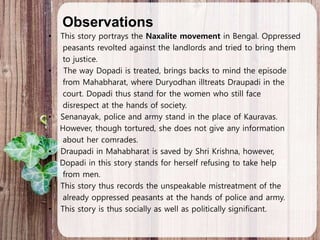 Observations
• This story portrays the Naxalite movement in Bengal. Oppressed
peasants revolted against the landlords and tried to bring them
to justice.
• The way Dopadi is treated, brings backs to mind the episode
from Mahabharat, where Duryodhan illtreats Draupadi in the
court. Dopadi thus stand for the women who still face
disrespect at the hands of society.
• Senanayak, police and army stand in the place of Kauravas.
However, though tortured, she does not give any information
about her comrades.
• Draupadi in Mahabharat is saved by Shri Krishna, however,
Dopadi in this story stands for herself refusing to take help
from men.
• This story thus records the unspeakable mistreatment of the
already oppressed peasants at the hands of police and army.
• This story is thus socially as well as politically significant.
 