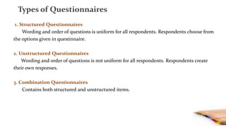 1. Structured Questionnaires
Wording and order of questions is uniform for all respondents. Respondents choose from
the options given in questinnaire.
2. Unstructured Questionnaires
Wording and order of questions is not uniform for all respondents. Respondents create
their own responses.
3. Combination Questionnaires
Contains both structured and unstructured items.
Types of Questionnaires
 