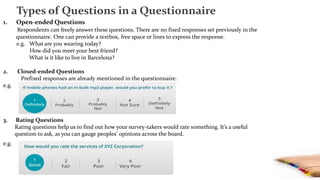 1. Open-ended Questions
Respondents can freely answer these questions. There are no fixed responses set previously in the
questionnaire. One can provide a textbox, free space or lines to express the response.
e.g. What are you wearing today?
How did you meet your best friend?
What is it like to live in Barcelona?
2. Closed-ended Questions
Prefixed responses are already mentioned in the questionnaire.
e.g.
3. Rating Questions
Rating questions help us to find out how your survey-takers would rate something. It’s a useful
question to ask, as you can gauge peoples’ opinions across the board.
e.g.
Types of Questions in a Questionnaire
 