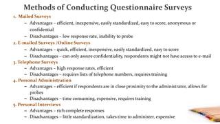 Methods of Conducting Questionnaire Surveys
1. Mailed Surveys
– Advantages – efficient, inexpensive, easily standardized, easy to score, anonymous or
confidential
– Disadvantages – low response rate, inability to probe
2. E-mailed Surveys /Online Surveys
– Advantages – quick, efficient, inexpensive, easily standardized, easy to score
– Disadvantages – can only assure confidentiality, respondents might not have access to e-mail
3. Telephone Surveys
– Advantages – high response rates, efficient
– Disadvantages – requires lists of telephone numbers, requires training
4. Personal Administration
– Advantages – efficient if respondents are in close proximity to the administrator, allows for
probes
– Disadvantages – time consuming, expensive, requires training
5. Personal Interviews
– Advantages – rich complete responses
– Disadvantages – little standardization, takes time to administer, expensive
 