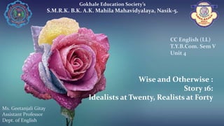 Wise and Otherwise :
Story 16:
Idealists at Twenty, Realists at Forty
Gokhale Education Society’s
S.M.R.K. B.K. A.K. Mahila Mahavidyalaya, Nasik-5.
Ms. Geetanjali Gitay
Assistant Professor
Dept. of English
CC English (LL)
T.Y.B.Com. Sem V
Unit 4
 