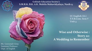 Wise and Otherwise :
Story 22:
A Wedding to Remember
Gokhale Education Society’s
S.M.R.K. B.K. A.K. Mahila Mahavidyalaya, Nasik-5.
Ms. Geetanjali Gitay
Assistant Professor
Dept. of English
CC English (LL)
T.Y.B.Com. Sem V
Unit 4
 
