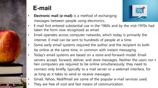 E-mail
• Electronic mail (e-mail) is a method of exchanging
messages between people using electronics.
• E-mail first entered substantial use in the 1960s and by the mid-1970s had
taken the form now recognized as email.
• Email operates across computer networks, which today is primarily the
internet. E-mail can be sent to hundreds of people at a time.
• Some early email systems required the author and the recipient to both
be online at the same time, in common with instant messaging.
• Today's email systems are based on a store-and-forward model. Email
servers accept, forward, deliver, and store messages. Neither the users nor t
heir computers are required to be online simultaneously; they need to
connect only briefly, typically to a mail server or a webmail interface, for
as long as it takes to send or receive messages.
• Gmail, Yahoo, Rediffmail are some of the popular e-mail services used.
• They are free of cost and fast means of communication.
 