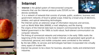 Internet
• Internet is the global system of interconnected computer
networks that use the Internet protocol suite (TCP/IP) to link
devices worldwide.
• It is a network of networks that consists of private, public, academic, business, and
government networks of local to global scope, linked by a broad array of electronic,
wireless, and optical networking technologies.
• The Internet carries an extensive range of information resources and services,
such as World Wide Web (WWW), e-mail, telephony, and file sharing.
• The origins of the Internet date back to research commissioned by the United States
federal government in the 1960s to build robust, fault-tolerant communication via
computer networks.
• The linking of commercial networks and enterprises in the early 1990s marks the
beginning of the transition to the modern Internet, and generated rapid growth as
institutional, personal, and mobile computers were connected to the network.
• By the late 2000s, its services and technologies had been incorporated into virtually
every aspect of modern life.
• Internet has proven to be a boon for business, education, media and entertainment
industries.
 