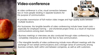 Video-conference
•A video conference is a live, visual connection between
two or more people residing in separate locations for
the purpose of communication.
•It provides transmission of full-motion video images and high-quality audio between
multiple locations.
•For businesses, the tangible benefits of video conferencing include lower travel costs –
especially for employee training -- and shortened project times as a result of improved
communications among team members.
• Business meetings or interviews are also conducted through video conferencing. It is
completely interactive and almost like face to face communication.
• The intangible benefits of video conferencing include more efficient meetings with the
exchange of non-verbal communications and a stronger sense of community among
business contacts, both within and between companies, as well as with customers.
 