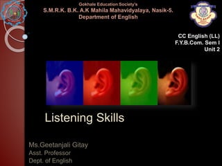 Listening Skills
Ms.Geetanjali Gitay
Asst. Professor
Dept. of English
Gokhale Education Society’s
S.M.R.K. B.K. A.K Mahila Mahavidyalaya, Nasik-5.
Department of English
CC English (LL)
F.Y.B.Com. Sem I
Unit 2
 