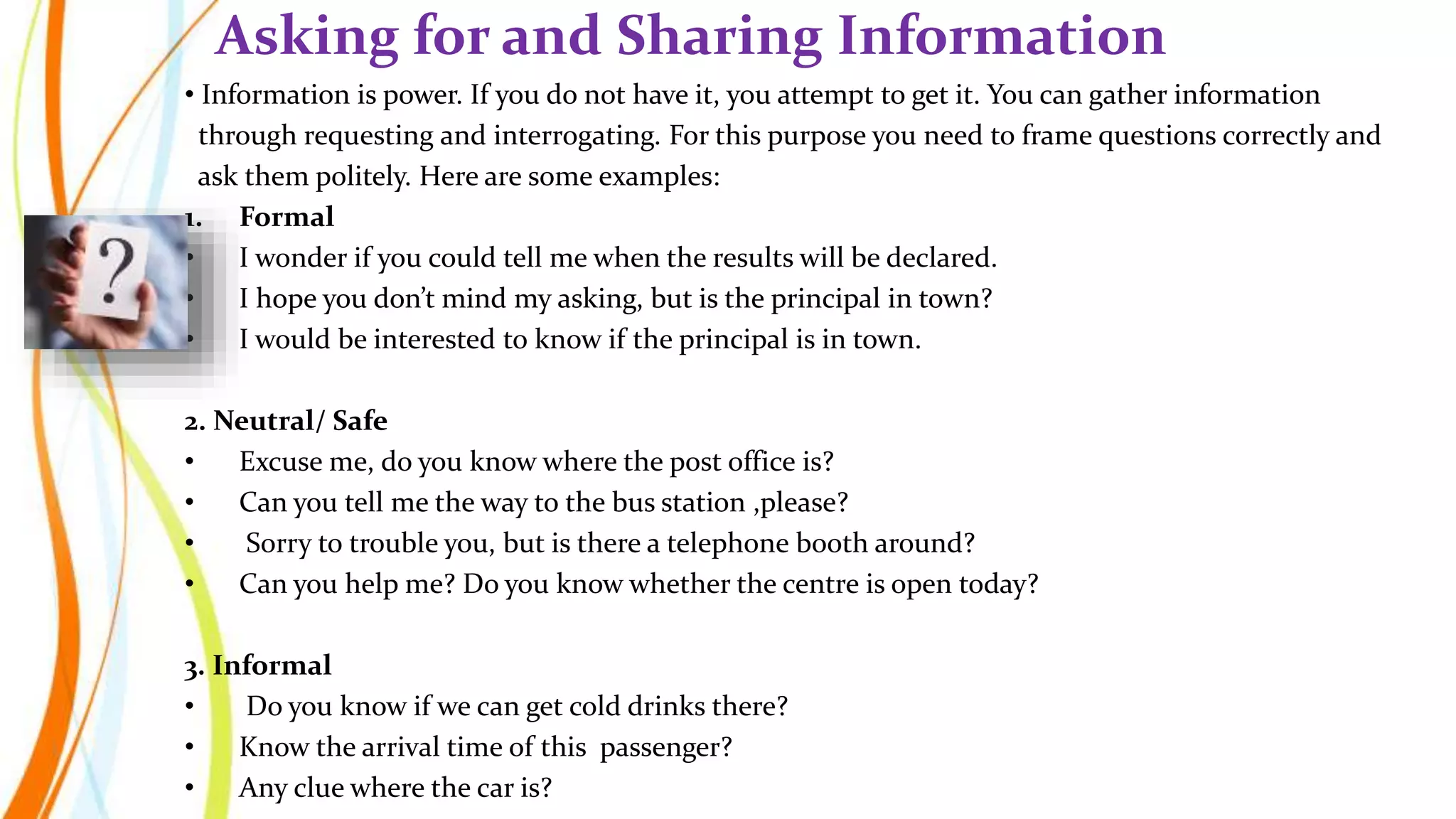 • Information is power. If you do not have it, you attempt to get it. You can gather information
through requesting and interrogating. For this purpose you need to frame questions correctly and
ask them politely. Here are some examples:
1. Formal
• I wonder if you could tell me when the results will be declared.
• I hope you don’t mind my asking, but is the principal in town?
• I would be interested to know if the principal is in town.
2. Neutral/ Safe
• Excuse me, do you know where the post office is?
• Can you tell me the way to the bus station ,please?
• Sorry to trouble you, but is there a telephone booth around?
• Can you help me? Do you know whether the centre is open today?
3. Informal
• Do you know if we can get cold drinks there?
• Know the arrival time of this passenger?
• Any clue where the car is?
Asking for and Sharing Information
 