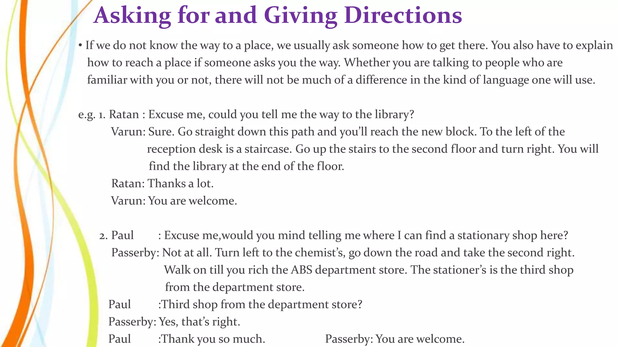 • If we do not know the way to a place, we usually ask someone how to get there. You also have to explain
how to reach a place if someone asks you the way. Whether you are talking to people who are
familiar with you or not, there will not be much of a difference in the kind of language one will use.
e.g. 1. Ratan : Excuse me, could you tell me the way to the library?
Varun: Sure. Go straight down this path and you’ll reach the new block. To the left of the
reception desk is a staircase. Go up the stairs to the second floor and turn right. You will
find the library at the end of the floor.
Ratan: Thanks a lot.
Varun: You are welcome.
2. Paul : Excuse me,would you mind telling me where I can find a stationary shop here?
Passerby: Not at all. Turn left to the chemist’s, go down the road and take the second right.
Walk on till you rich the ABS department store. The stationer’s is the third shop
from the department store.
Paul :Third shop from the department store?
Passerby: Yes, that’s right.
Paul :Thank you so much. Passerby: You are welcome.
Asking for and Giving Directions
 