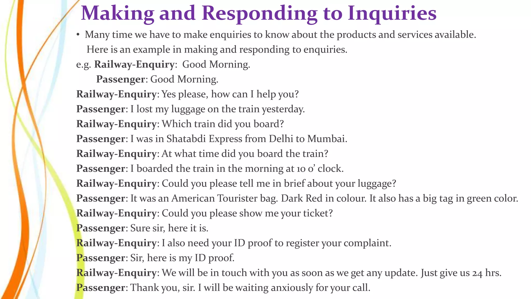 • Many time we have to make enquiries to know about the products and services available.
Here is an example in making and responding to enquiries.
e.g. Railway-Enquiry: Good Morning.
Passenger: Good Morning.
Railway-Enquiry: Yes please, how can I help you?
Passenger: I lost my luggage on the train yesterday.
Railway-Enquiry: Which train did you board?
Passenger: I was in Shatabdi Express from Delhi to Mumbai.
Railway-Enquiry: At what time did you board the train?
Passenger: I boarded the train in the morning at 10 o’ clock.
Railway-Enquiry: Could you please tell me in brief about your luggage?
Passenger: It was an American Tourister bag. Dark Red in colour. It also has a big tag in green color.
Railway-Enquiry: Could you please show me your ticket?
Passenger: Sure sir, here it is.
Railway-Enquiry: I also need your ID proof to register your complaint.
Passenger: Sir, here is my ID proof.
Railway-Enquiry: We will be in touch with you as soon as we get any update. Just give us 24 hrs.
Passenger: Thank you, sir. I will be waiting anxiously for your call.
Making and Responding to Inquiries
 