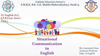 Situational
Communication
in
English
Gokhale Education Society’s
S.M.R.K. B.K. A.K. Mahila Mahavidyalaya, Nasik-5.
Ms. Geetanjali Gitay
Assistant Professor
Dept. of English
CC English (LL)
F.Y.B.Com. Sem I
Unit 3
 
