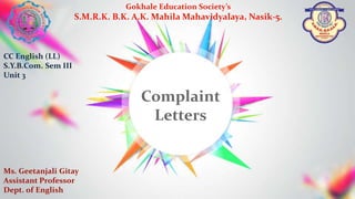 Gokhale Education Society’s
S.M.R.K. B.K. A.K. Mahila Mahavidyalaya, Nasik-5.
Ms. Geetanjali Gitay
Assistant Professor
Dept. of English
CC English (LL)
S.Y.B.Com. Sem III
Unit 3
Complaint
Letters
 