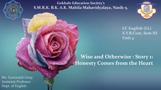 Wise and Otherwise : Story 1:
Honesty Comes from the Heart
Gokhale Education Society’s
S.M.R.K. B.K. A.K. Mahila Mahavidyalaya, Nasik-5.
Ms. Geetanjali Gitay
Assistant Professor
Dept. of English
CC English (LL)
S.Y.B.Com. Sem III
Unit 4
 