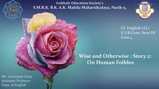 Wise and Otherwise : Story 2:
On Human Foibles
Gokhale Education Society’s
S.M.R.K. B.K. A.K. Mahila Mahavidyalaya, Nasik-5.
Ms. Geetanjali Gitay
Assistant Professor
Dept. of English
CC English (LL)
S.Y.B.Com. Sem III
Unit 4
 