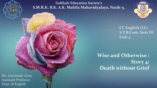 Wise and Otherwise :
Story 4:
Death without Grief
Gokhale Education Society’s
S.M.R.K. B.K. A.K. Mahila Mahavidyalaya, Nasik-5.
Ms. Geetanjali Gitay
Assistant Professor
Dept. of English
CC English (LL)
S.Y.B.Com. Sem III
Unit 4
 
