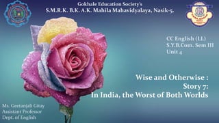 Wise and Otherwise :
Story 7:
In India, the Worst of Both Worlds
Gokhale Education Society’s
S.M.R.K. B.K. A.K. Mahila Mahavidyalaya, Nasik-5.
Ms. Geetanjali Gitay
Assistant Professor
Dept. of English
CC English (LL)
S.Y.B.Com. Sem III
Unit 4
 