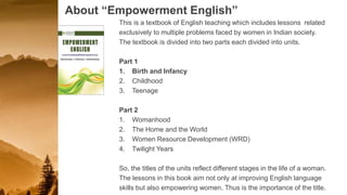 About “Empowerment English”
This is a textbook of English teaching which includes lessons related
exclusively to multiple problems faced by women in Indian society.
The textbook is divided into two parts each divided into units.
Part 1
1. Birth and Infancy
2. Childhood
3. Teenage
Part 2
1. Womanhood
2. The Home and the World
3. Women Resource Development (WRD)
4. Twilight Years
So, the titles of the units reflect different stages in the life of a woman.
The lessons in this book aim not only at improving English language
skills but also empowering women. Thus is the importance of the title.
 