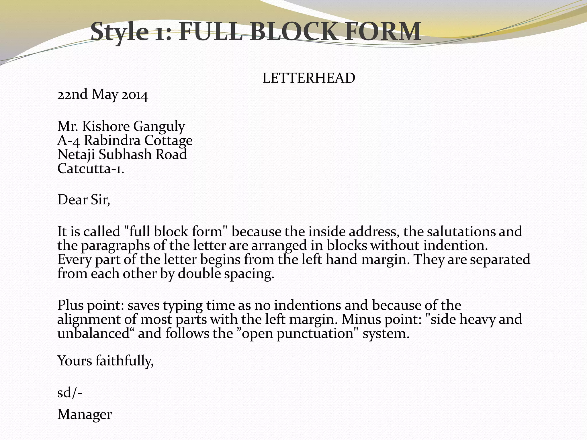 LETTERHEAD
22nd May 2014
Mr. Kishore Ganguly
A-4 Rabindra Cottage
Netaji Subhash Road
Catcutta-1.
Dear Sir,
It is called "full block form" because the inside address, the salutations and
the paragraphs of the letter are arranged in blocks without indention.
Every part of the letter begins from the left hand margin. They are separated
from each other by double spacing.
Plus point: saves typing time as no indentions and because of the
alignment of most parts with the left margin. Minus point: "side heavy and
unbalanced“ and follows the ”open punctuation" system.
Yours faithfully,
sd/-
Manager
Style 1: FULL BLOCK FORM
 