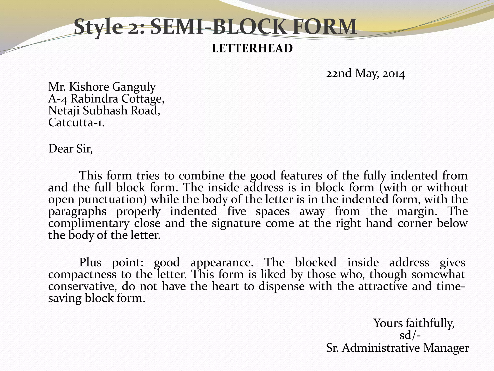 Style 2: SEMI-BLOCK FORM
LETTERHEAD
22nd May, 2014
Mr. Kishore Ganguly
A-4 Rabindra Cottage,
Netaji Subhash Road,
Catcutta-1.
Dear Sir,
This form tries to combine the good features of the fully indented from
and the full block form. The inside address is in block form (with or without
open punctuation) while the body of the letter is in the indented form, with the
paragraphs properly indented five spaces away from the margin. The
complimentary close and the signature come at the right hand corner below
the body of the letter.
Plus point: good appearance. The blocked inside address gives
compactness to the letter. This form is liked by those who, though somewhat
conservative, do not have the heart to dispense with the attractive and time-
saving block form.
Yours faithfully,
sd/-
Sr. Administrative Manager
 