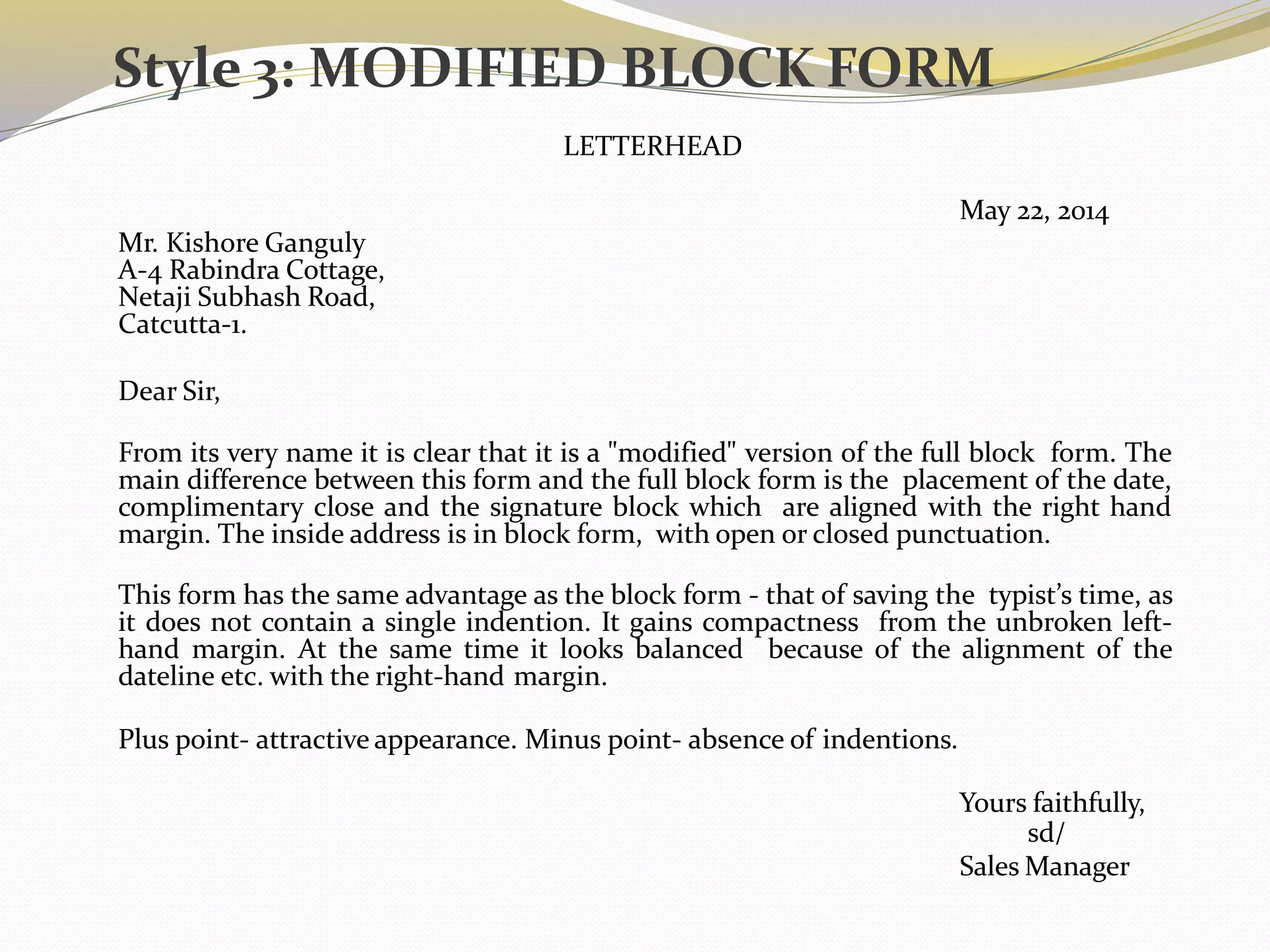 Style 3: MODIFIED BLOCK FORM
LETTERHEAD
May 22, 2014
Mr. Kishore Ganguly
A-4 Rabindra Cottage,
Netaji Subhash Road,
Catcutta-1.
Dear Sir,
From its very name it is clear that it is a "modified" version of the full block form. The
main difference between this form and the full block form is the placement of the date,
complimentary close and the signature block which are aligned with the right hand
margin. The inside address is in block form, with open or closed punctuation.
This form has the same advantage as the block form - that of saving the typist’s time, as
it does not contain a single indention. It gains compactness from the unbroken left-
hand margin. At the same time it looks balanced because of the alignment of the
dateline etc. with the right-hand margin.
Plus point- attractive appearance. Minus point- absence of indentions.
Yours faithfully,
sd/
Sales Manager
 