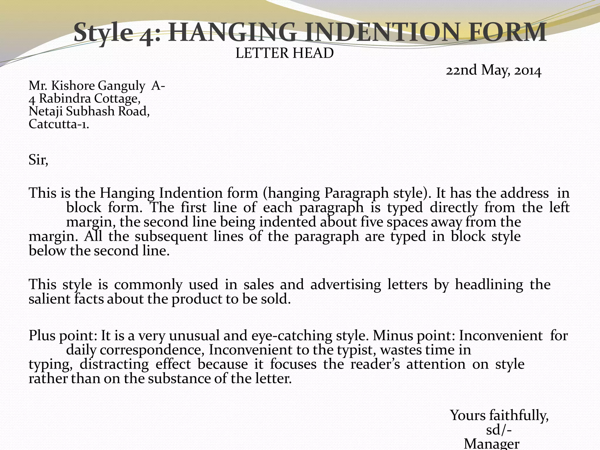 Style 4: HANGING INDENTION FORM
LETTER HEAD
22nd May, 2014
Mr. Kishore Ganguly A-
4 Rabindra Cottage,
Netaji Subhash Road,
Catcutta-1.
Sir,
This is the Hanging Indention form (hanging Paragraph style). It has the address in
block form. The first line of each paragraph is typed directly from the left
margin, the second line being indented about five spaces away from the
margin. All the subsequent lines of the paragraph are typed in block style
below the second line.
This style is commonly used in sales and advertising letters by headlining the
salient facts about the product to be sold.
Plus point: It is a very unusual and eye-catching style. Minus point: Inconvenient for
daily correspondence, Inconvenient to the typist, wastes time in
typing, distracting effect because it focuses the reader’s attention on style
rather than on the substance of the letter.
Yours faithfully,
sd/-
Manager
 