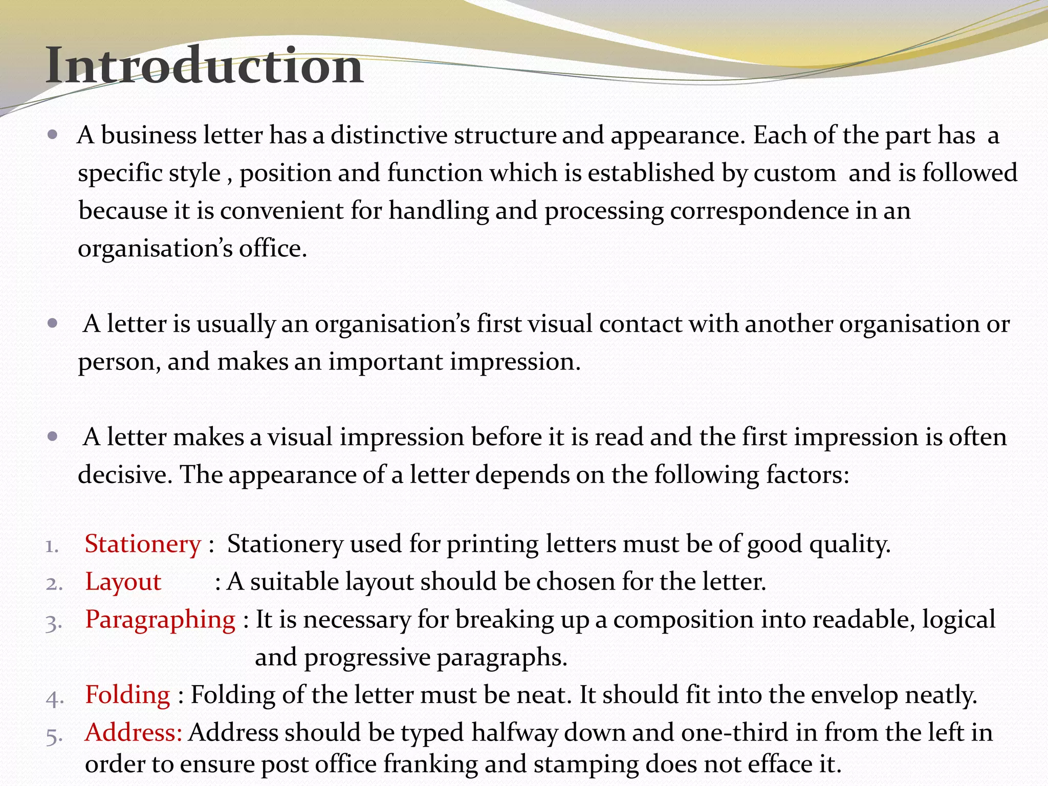 Introduction
 A business letter has a distinctive structure and appearance. Each of the part has a
specific style , position and function which is established by custom and is followed
because it is convenient for handling and processing correspondence in an
organisation’s office.
 A letter is usually an organisation’s first visual contact with another organisation or
person, and makes an important impression.
 A letter makes a visual impression before it is read and the first impression is often
decisive. The appearance of a letter depends on the following factors:
1. Stationery : Stationery used for printing letters must be of good quality.
2. Layout : A suitable layout should be chosen for the letter.
3. Paragraphing : It is necessary for breaking up a composition into readable, logical
and progressive paragraphs.
4. Folding : Folding of the letter must be neat. It should fit into the envelop neatly.
5. Address: Address should be typed halfway down and one-third in from the left in
order to ensure post office franking and stamping does not efface it.
 