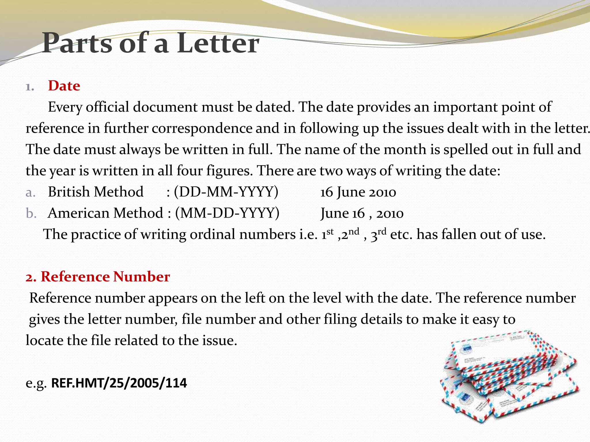 1. Date
Every official document must be dated. The date provides an important point of
reference in further correspondence and in following up the issues dealt with in the letter.
The date must always be written in full. The name of the month is spelled out in full and
the year is written in all four figures. There are two ways of writing the date:
a. British Method : (DD-MM-YYYY) 16 June 2010
b. American Method : (MM-DD-YYYY) June 16 , 2010
The practice of writing ordinal numbers i.e. 1st ,2nd , 3rd etc. has fallen out of use.
2. Reference Number
Reference number appears on the left on the level with the date. The reference number
gives the letter number, file number and other filing details to make it easy to
locate the file related to the issue.
e.g. REF.HMT/25/2005/114
Parts of a Letter
 