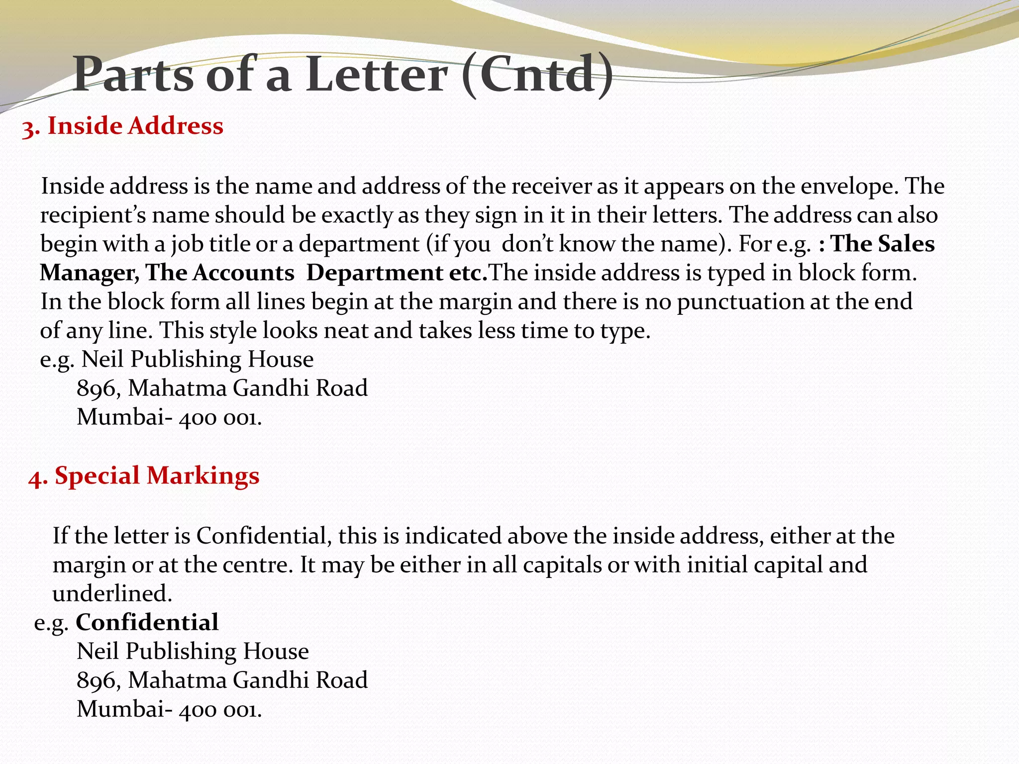 3. Inside Address
Inside address is the name and address of the receiver as it appears on the envelope. The
recipient’s name should be exactly as they sign in it in their letters. The address can also
begin with a job title or a department (if you don’t know the name). For e.g. : The Sales
Manager, The Accounts Department etc.The inside address is typed in block form.
In the block form all lines begin at the margin and there is no punctuation at the end
of any line. This style looks neat and takes less time to type.
e.g. Neil Publishing House
896, Mahatma Gandhi Road
Mumbai- 400 001.
4. Special Markings
If the letter is Confidential, this is indicated above the inside address, either at the
margin or at the centre. It may be either in all capitals or with initial capital and
underlined.
e.g. Confidential
Neil Publishing House
896, Mahatma Gandhi Road
Mumbai- 400 001.
Parts of a Letter (Cntd)
 