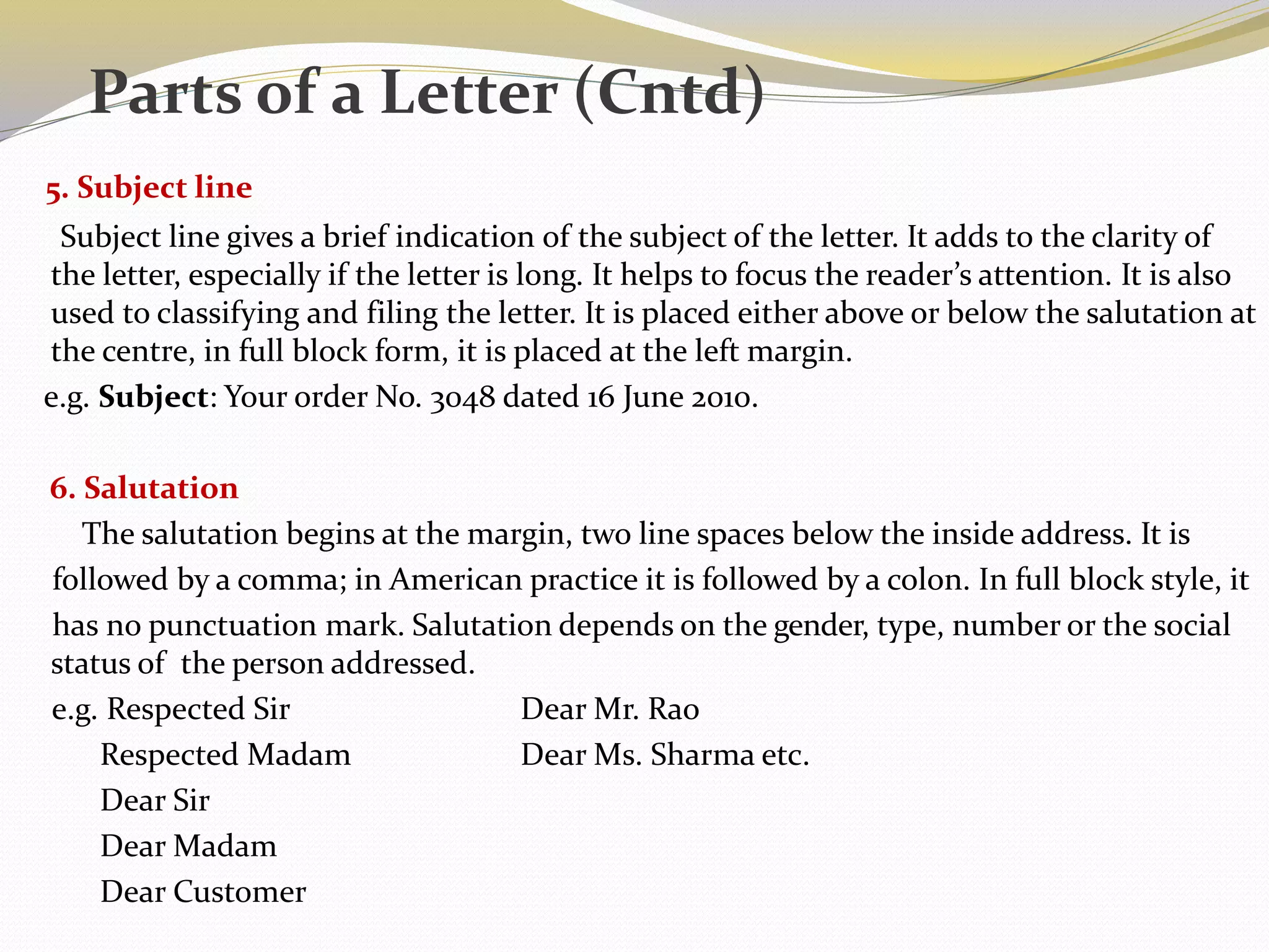 5. Subject line
Subject line gives a brief indication of the subject of the letter. It adds to the clarity of
the letter, especially if the letter is long. It helps to focus the reader’s attention. It is also
used to classifying and filing the letter. It is placed either above or below the salutation at
the centre, in full block form, it is placed at the left margin.
e.g. Subject: Your order No. 3048 dated 16 June 2010.
6. Salutation
The salutation begins at the margin, two line spaces below the inside address. It is
followed by a comma; in American practice it is followed by a colon. In full block style, it
has no punctuation mark. Salutation depends on the gender, type, number or the social
status of the person addressed.
e.g. Respected Sir Dear Mr. Rao
Respected Madam Dear Ms. Sharma etc.
Dear Sir
Dear Madam
Dear Customer
Parts of a Letter (Cntd)
 