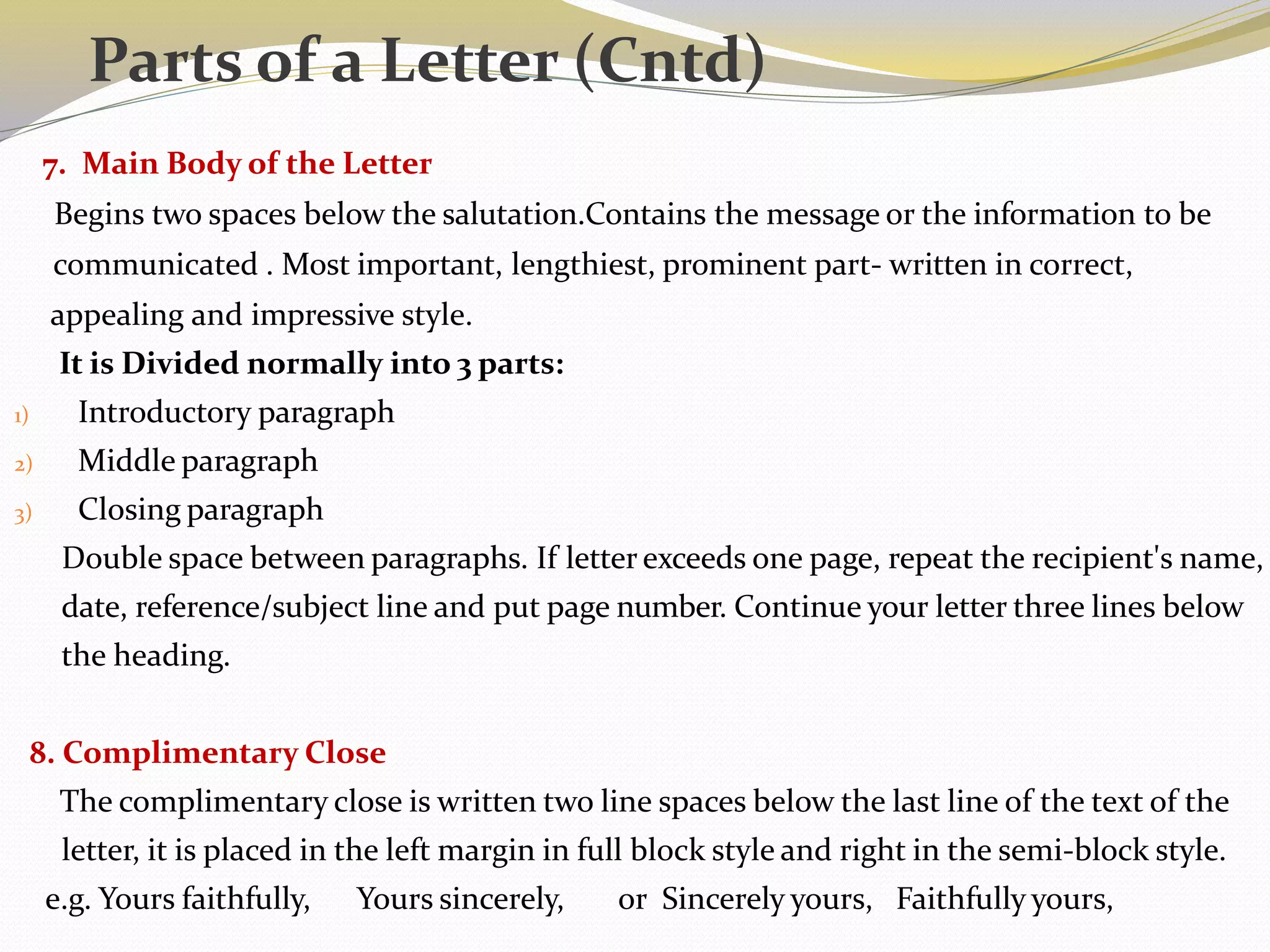 7. Main Body of the Letter
Begins two spaces below the salutation.Contains the message or the information to be
communicated . Most important, lengthiest, prominent part- written in correct,
appealing and impressive style.
It is Divided normally into 3 parts:
1) Introductory paragraph
2) Middle paragraph
3) Closing paragraph
Double space between paragraphs. If letter exceeds one page, repeat the recipient's name,
date, reference/subject line and put page number. Continue your letter three lines below
the heading.
8. Complimentary Close
The complimentary close is written two line spaces below the last line of the text of the
letter, it is placed in the left margin in full block style and right in the semi-block style.
e.g. Yours faithfully, Yours sincerely, or Sincerely yours, Faithfully yours,
Parts of a Letter (Cntd)
 
