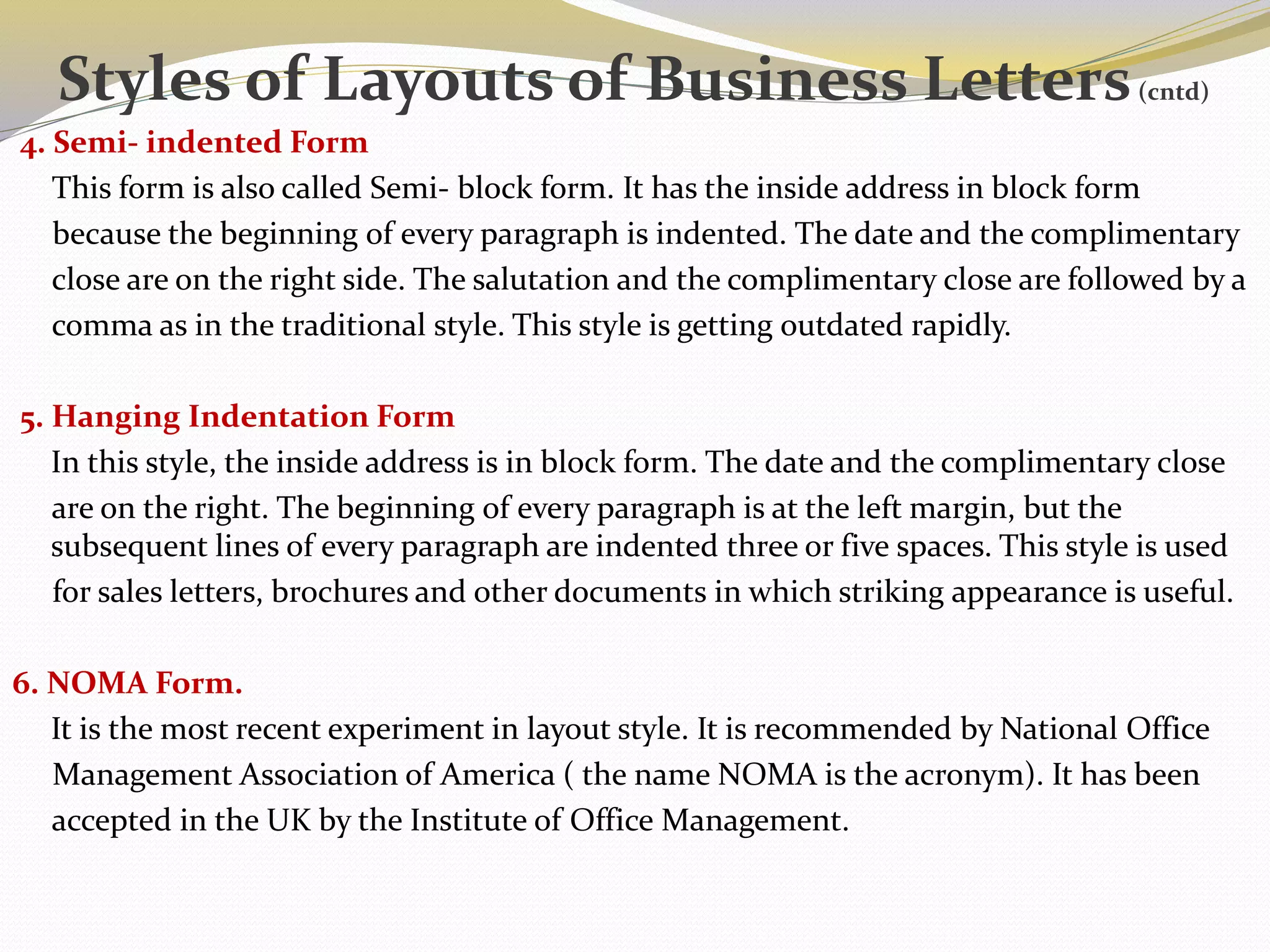 4. Semi- indented Form
This form is also called Semi- block form. It has the inside address in block form
because the beginning of every paragraph is indented. The date and the complimentary
close are on the right side. The salutation and the complimentary close are followed by a
comma as in the traditional style. This style is getting outdated rapidly.
5. Hanging Indentation Form
In this style, the inside address is in block form. The date and the complimentary close
are on the right. The beginning of every paragraph is at the left margin, but the
subsequent lines of every paragraph are indented three or five spaces. This style is used
for sales letters, brochures and other documents in which striking appearance is useful.
6. NOMA Form.
It is the most recent experiment in layout style. It is recommended by National Office
Management Association of America ( the name NOMA is the acronym). It has been
accepted in the UK by the Institute of Office Management.
Styles of Layouts of Business Letters(cntd)
 